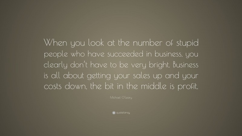 Michael O'Leary Quote: “When you look at the number of stupid people who have succeeded in business, you clearly don’t have to be very bright. Business is all about getting your sales up and your costs down, the bit in the middle is profit.”