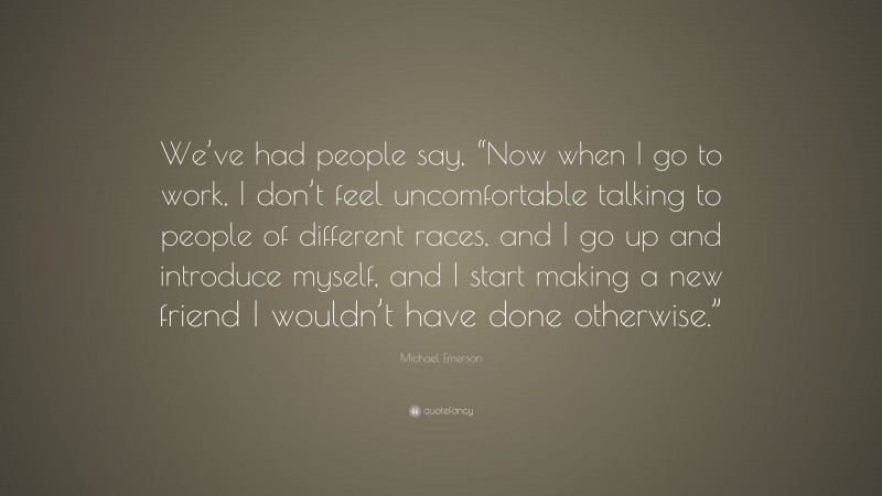 Michael Emerson Quote: “We’ve had people say, “Now when I go to work, I don’t feel uncomfortable talking to people of different races, and I go up and introduce myself, and I start making a new friend I wouldn’t have done otherwise.””