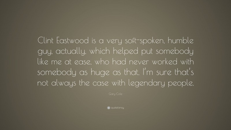 Gary Cole Quote: “Clint Eastwood is a very soft-spoken, humble guy, actually, which helped put somebody like me at ease, who had never worked with somebody as huge as that. I’m sure that’s not always the case with legendary people.”
