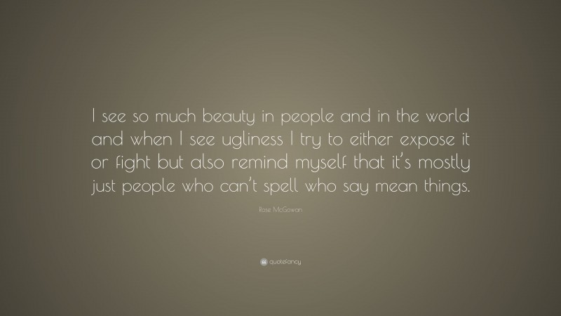 Rose McGowan Quote: “I see so much beauty in people and in the world and when I see ugliness I try to either expose it or fight but also remind myself that it’s mostly just people who can’t spell who say mean things.”