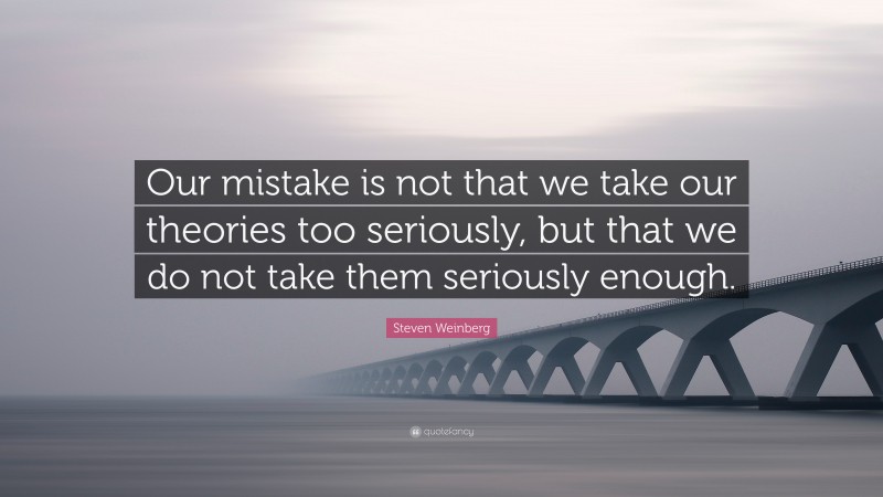 Steven Weinberg Quote: “Our mistake is not that we take our theories too seriously, but that we do not take them seriously enough.”