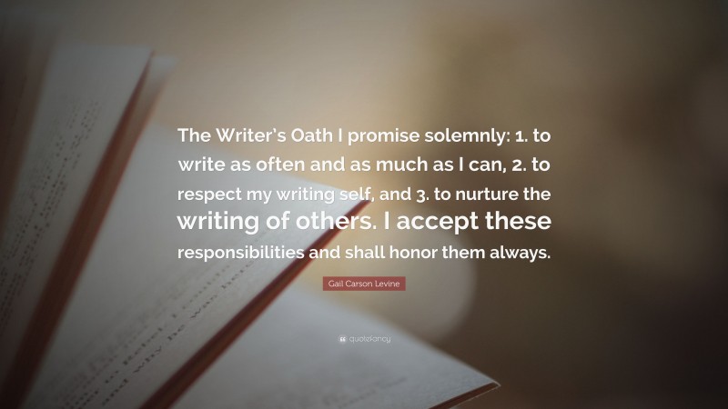 Gail Carson Levine Quote: “The Writer’s Oath I promise solemnly: 1. to write as often and as much as I can, 2. to respect my writing self, and 3. to nurture the writing of others. I accept these responsibilities and shall honor them always.”