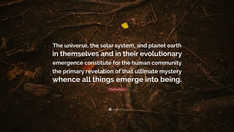Thomas Berry Quote: “The universe, the solar system, and planet earth in themselves and in their evolutionary emergence constitute for the human community the primary revelation of that ultimate mystery whence all things emerge into being.”