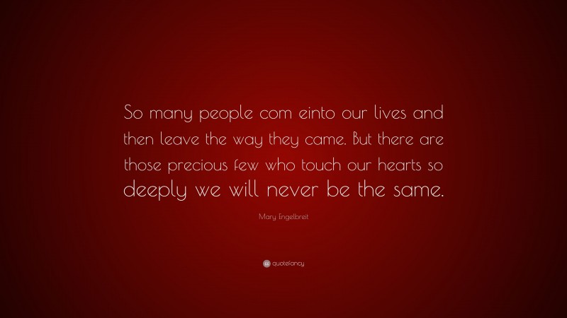 Mary Engelbreit Quote: “So many people com einto our lives and then leave the way they came. But there are those precious few who touch our hearts so deeply we will never be the same.”