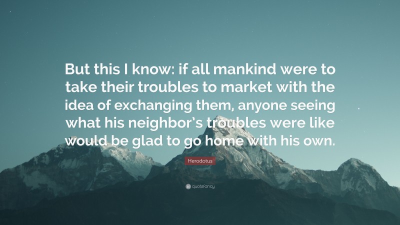 Herodotus Quote: “But this I know: if all mankind were to take their troubles to market with the idea of exchanging them, anyone seeing what his neighbor’s troubles were like would be glad to go home with his own.”