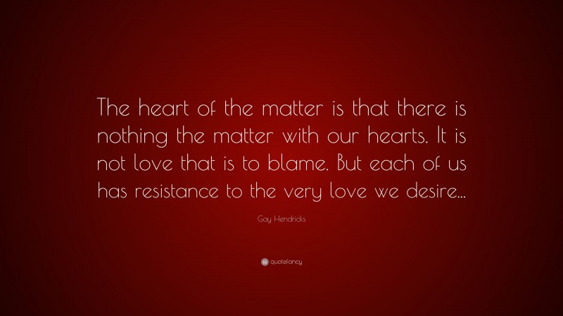 Gay Hendricks Quote: “The heart of the matter is that there is nothing the matter with our hearts. It is not love that is to blame. But each of us has resistance to the very love we desire...”