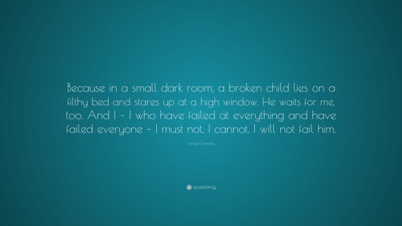 Jennifer Donnelly Quote: “Because in a small dark room, a broken child lies on a filthy bed and stares up at a high window. He waits for me, too. And I – I who have failed at everything and have failed everyone – I must not, I cannot, I will not fail him.”
