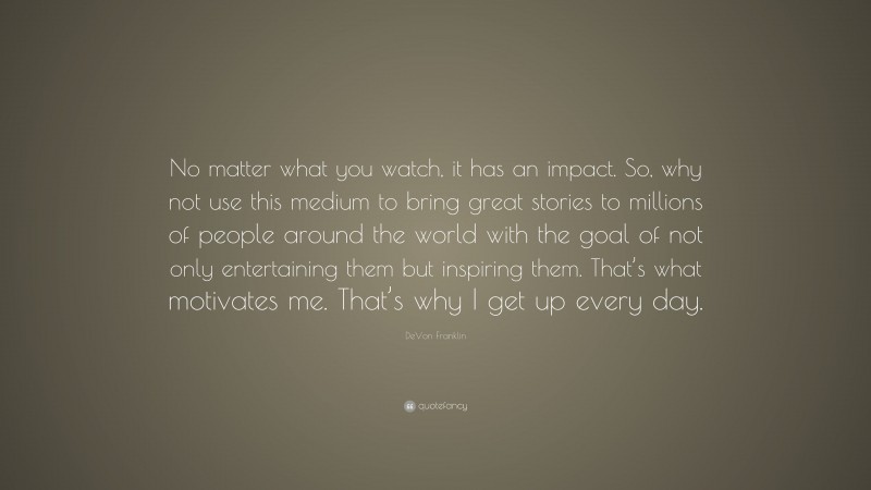 DeVon Franklin Quote: “No matter what you watch, it has an impact. So, why not use this medium to bring great stories to millions of people around the world with the goal of not only entertaining them but inspiring them. That’s what motivates me. That’s why I get up every day.”