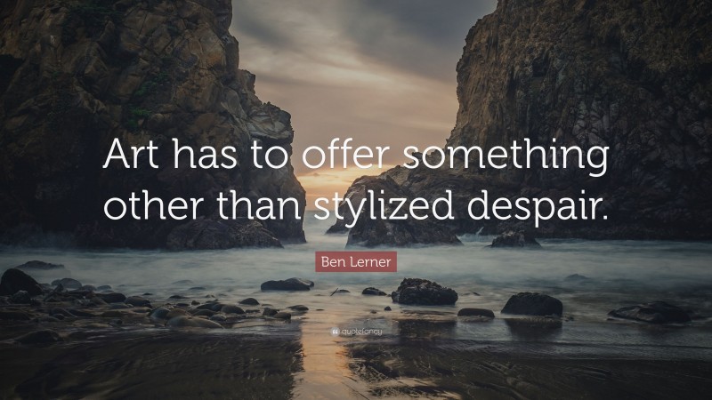 Ben Lerner Quote: “Art has to offer something other than stylized despair.”