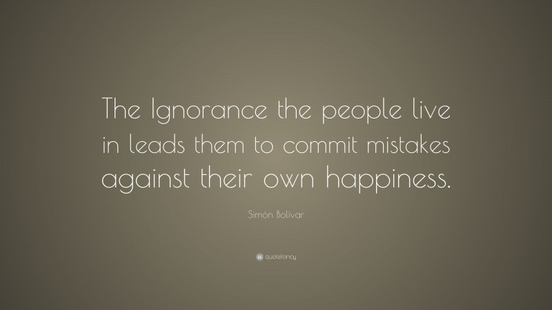 Simón Bolívar Quote: “The Ignorance the people live in leads them to commit mistakes against their own happiness.”