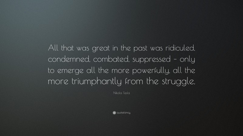 Nikola Tesla Quote: “All that was great in the past was ridiculed, condemned, combated, suppressed – only to emerge all the more powerfully, all the more triumphantly from the struggle.”