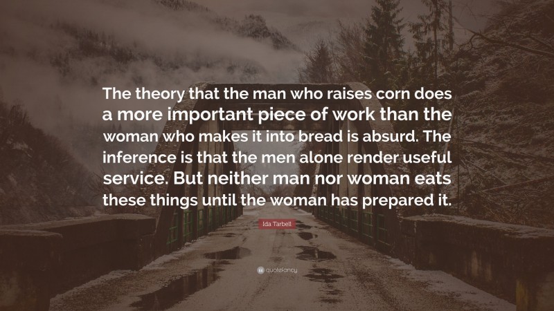 Ida Tarbell Quote: “The theory that the man who raises corn does a more important piece of work than the woman who makes it into bread is absurd. The inference is that the men alone render useful service. But neither man nor woman eats these things until the woman has prepared it.”