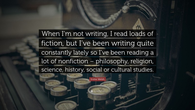 Irvine Welsh Quote: “When I’m not writing, I read loads of fiction, but I’ve been writing quite constantly lately so I’ve been reading a lot of nonfiction – philosophy, religion, science, history, social or cultural studies.”