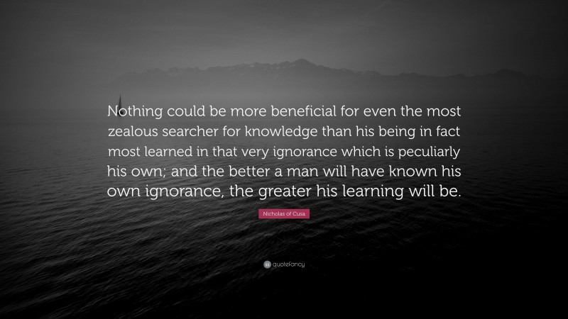Nicholas of Cusa Quote: “Nothing could be more beneficial for even the most zealous searcher for knowledge than his being in fact most learned in that very ignorance which is peculiarly his own; and the better a man will have known his own ignorance, the greater his learning will be.”