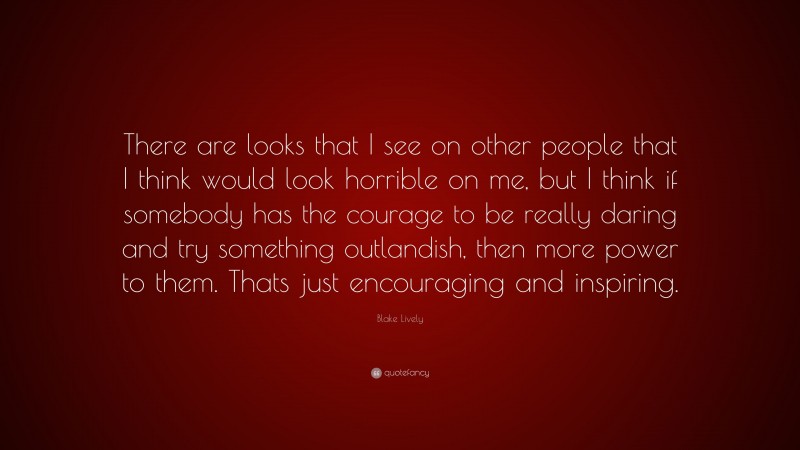Blake Lively Quote: “There are looks that I see on other people that I think would look horrible on me, but I think if somebody has the courage to be really daring and try something outlandish, then more power to them. Thats just encouraging and inspiring.”
