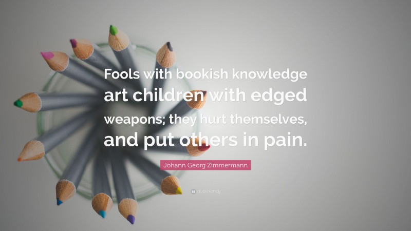 Johann Georg Zimmermann Quote: “Fools with bookish knowledge art children with edged weapons; they hurt themselves, and put others in pain.”