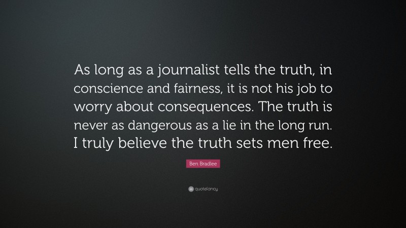 Ben Bradlee Quote: “As long as a journalist tells the truth, in conscience and fairness, it is not his job to worry about consequences. The truth is never as dangerous as a lie in the long run. I truly believe the truth sets men free.”