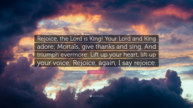 Charles Wesley Quote: “Rejoice, the Lord is King! Your Lord and King adore; Mortals, give thanks and sing, And triumph evermore: Lift up your heart, lift up your voice; Rejoice, again, I say rejoice.”