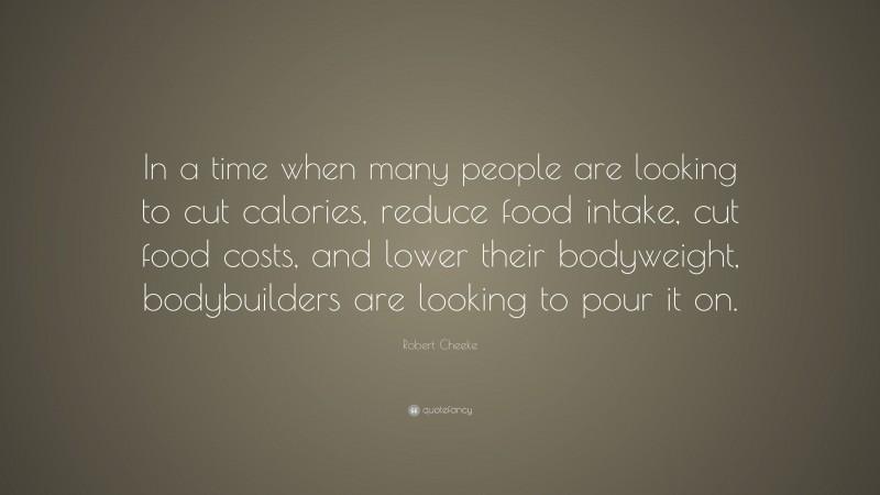 Robert Cheeke Quote: “In a time when many people are looking to cut calories, reduce food intake, cut food costs, and lower their bodyweight, bodybuilders are looking to pour it on.”