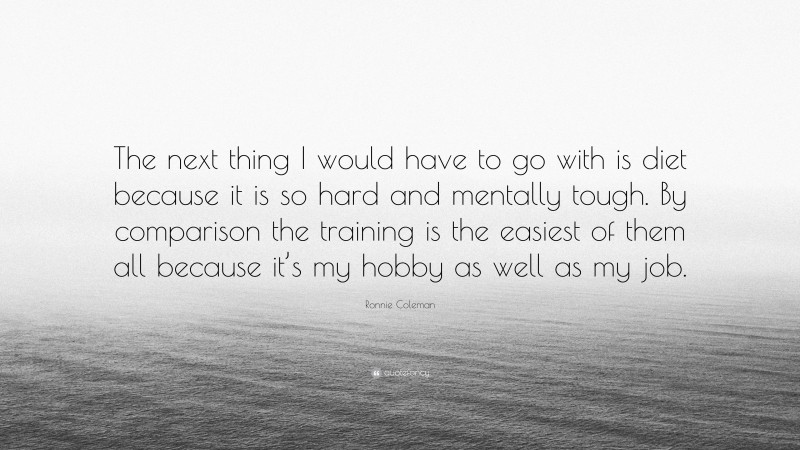 Ronnie Coleman Quote: “The next thing I would have to go with is diet because it is so hard and mentally tough. By comparison the training is the easiest of them all because it’s my hobby as well as my job.”