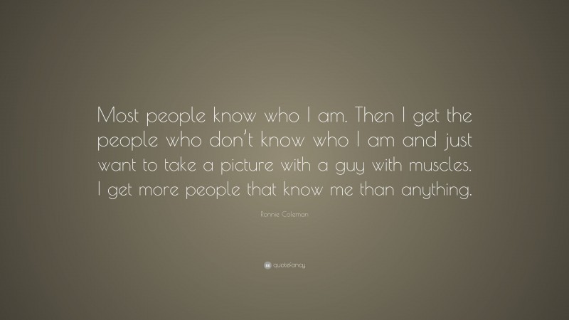 Ronnie Coleman Quote: “Most people know who I am. Then I get the people who don’t know who I am and just want to take a picture with a guy with muscles. I get more people that know me than anything.”