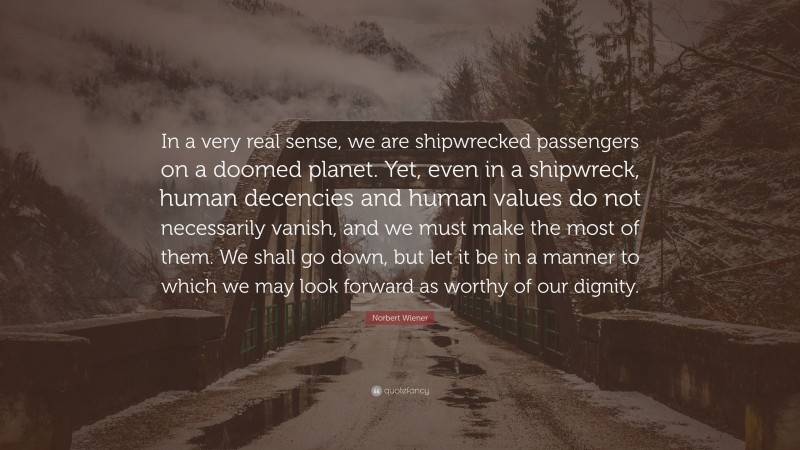 Norbert Wiener Quote: “In a very real sense, we are shipwrecked passengers on a doomed planet. Yet, even in a shipwreck, human decencies and human values do not necessarily vanish, and we must make the most of them. We shall go down, but let it be in a manner to which we may look forward as worthy of our dignity.”