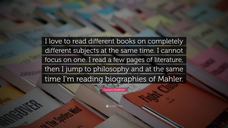 Gustavo Dudamel Quote: “I love to read different books on completely different subjects at the same time. I cannot focus on one. I read a few pages of literature, then I jump to philosophy and at the same time I’m reading biographies of Mahler.”