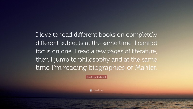 Gustavo Dudamel Quote: “I love to read different books on completely different subjects at the same time. I cannot focus on one. I read a few pages of literature, then I jump to philosophy and at the same time I’m reading biographies of Mahler.”