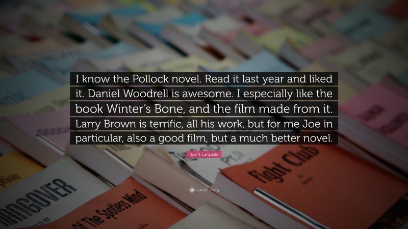 Joe R. Lansdale Quote: “I know the Pollock novel. Read it last year and liked it. Daniel Woodrell is awesome. I especially like the book Winter’s Bone, and the film made from it. Larry Brown is terrific, all his work, but for me Joe in particular, also a good film, but a much better novel.”