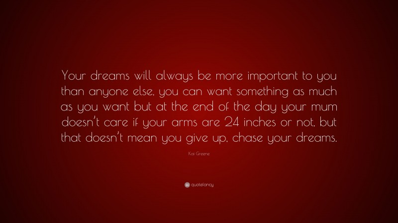 Kai Greene Quote: “Your dreams will always be more important to you than anyone else, you can want something as much as you want but at the end of the day your mum doesn’t care if your arms are 24 inches or not, but that doesn’t mean you give up, chase your dreams.”