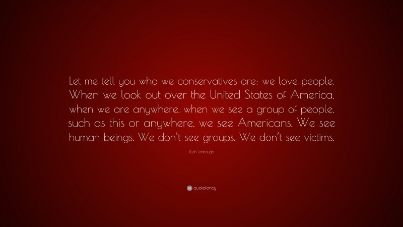 Rush Limbaugh Quote: “Let me tell you who we conservatives are: we love people. When we look out over the United States of America, when we are anywhere, when we see a group of people, such as this or anywhere, we see Americans. We see human beings. We don’t see groups. We don’t see victims.”