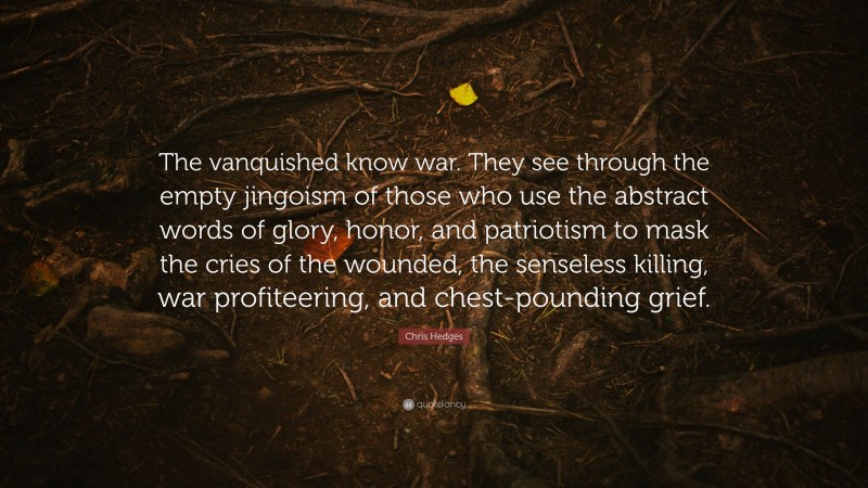 Chris Hedges Quote: “The vanquished know war. They see through the empty jingoism of those who use the abstract words of glory, honor, and patriotism to mask the cries of the wounded, the senseless killing, war profiteering, and chest-pounding grief.”
