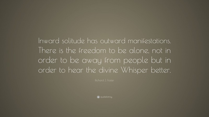 Richard J. Foster Quote: “Inward solitude has outward manifestations. There is the freedom to be alone, not in order to be away from people but in order to hear the divine Whisper better.”