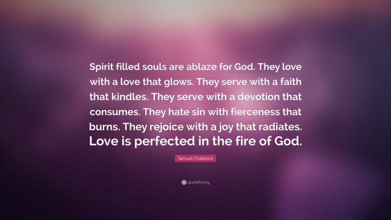 Samuel Chadwick Quote: “Spirit filled souls are ablaze for God. They love with a love that glows. They serve with a faith that kindles. They serve with a devotion that consumes. They hate sin with fierceness that burns. They rejoice with a joy that radiates. Love is perfected in the fire of God.”