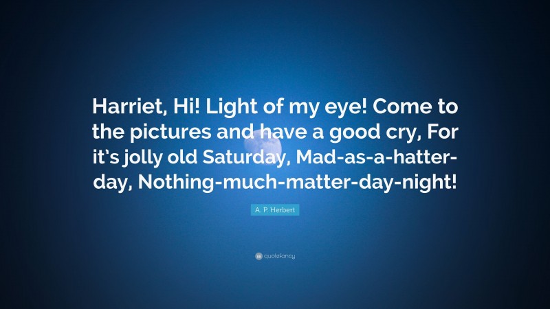 A. P. Herbert Quote: “Harriet, Hi! Light of my eye! Come to the pictures and have a good cry, For it’s jolly old Saturday, Mad-as-a-hatter-day, Nothing-much-matter-day-night!”
