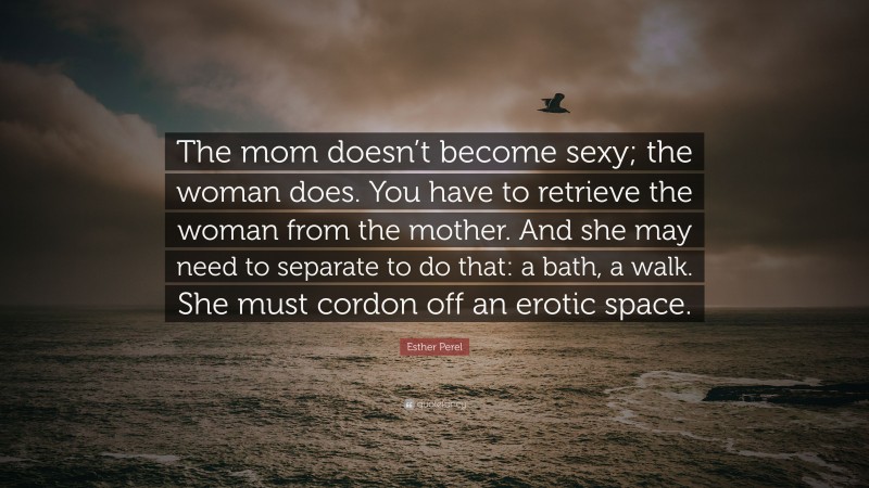 Esther Perel Quote: “The mom doesn’t become sexy; the woman does. You have to retrieve the woman from the mother. And she may need to separate to do that: a bath, a walk. She must cordon off an erotic space.”