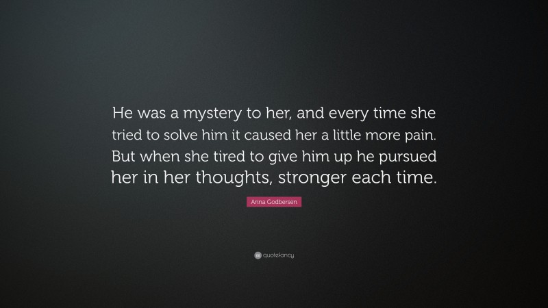 Anna Godbersen Quote: “He was a mystery to her, and every time she tried to solve him it caused her a little more pain. But when she tired to give him up he pursued her in her thoughts, stronger each time.”