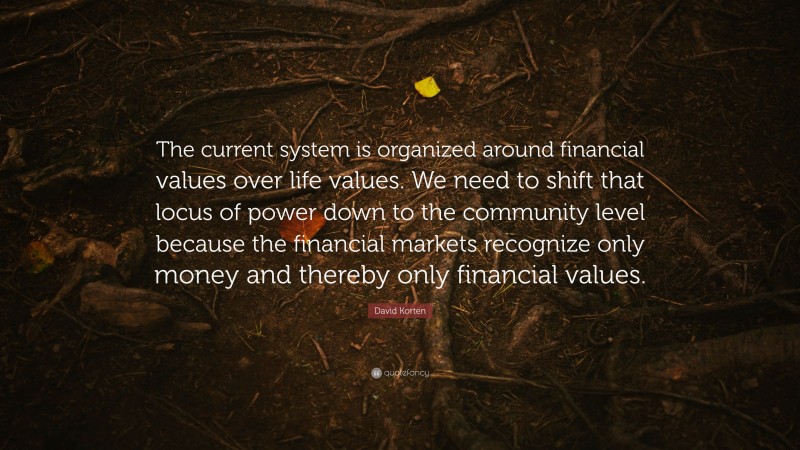 David Korten Quote: “The current system is organized around financial values over life values. We need to shift that locus of power down to the community level because the financial markets recognize only money and thereby only financial values.”
