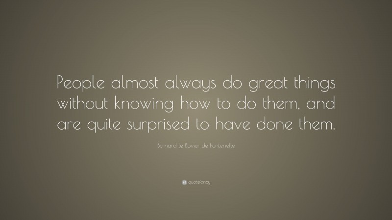 Bernard le Bovier de Fontenelle Quote: “People almost always do great things without knowing how to do them, and are quite surprised to have done them.”