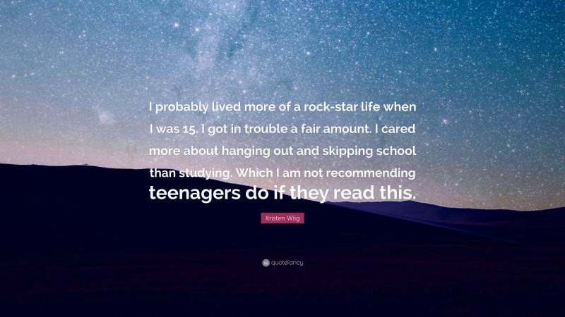 Kristen Wiig Quote: “I probably lived more of a rock-star life when I was 15. I got in trouble a fair amount. I cared more about hanging out and skipping school than studying. Which I am not recommending teenagers do if they read this.”