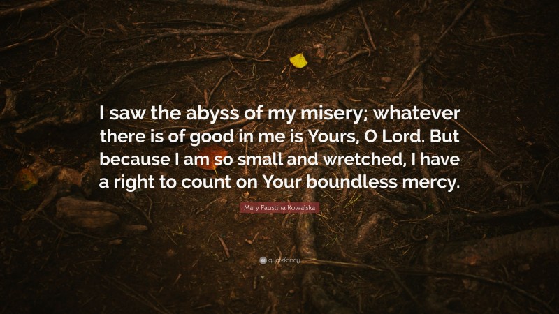 Mary Faustina Kowalska Quote: “I saw the abyss of my misery; whatever there is of good in me is Yours, O Lord. But because I am so small and wretched, I have a right to count on Your boundless mercy.”