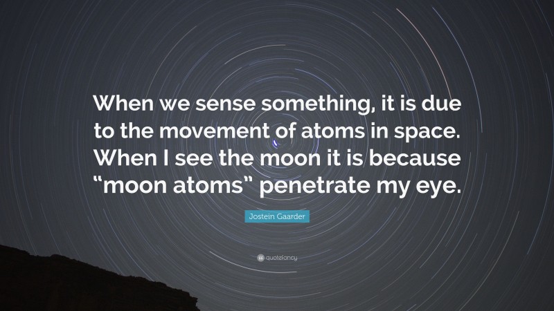 Jostein Gaarder Quote: “When we sense something, it is due to the movement of atoms in space. When I see the moon it is because “moon atoms” penetrate my eye.”