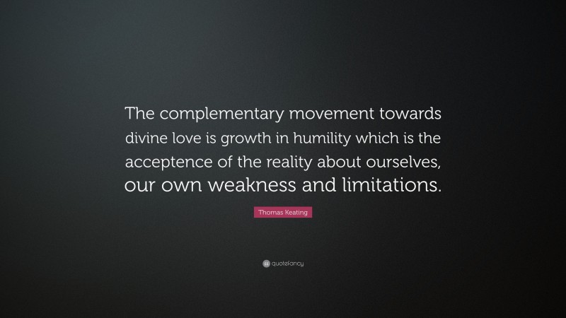 Thomas Keating Quote: “The complementary movement towards divine love is growth in humility which is the acceptence of the reality about ourselves, our own weakness and limitations.”