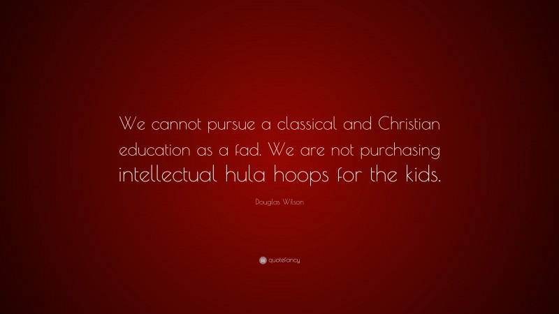 Douglas Wilson Quote: “We cannot pursue a classical and Christian education as a fad. We are not purchasing intellectual hula hoops for the kids.”