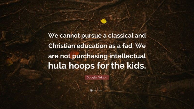 Douglas Wilson Quote: “We cannot pursue a classical and Christian education as a fad. We are not purchasing intellectual hula hoops for the kids.”