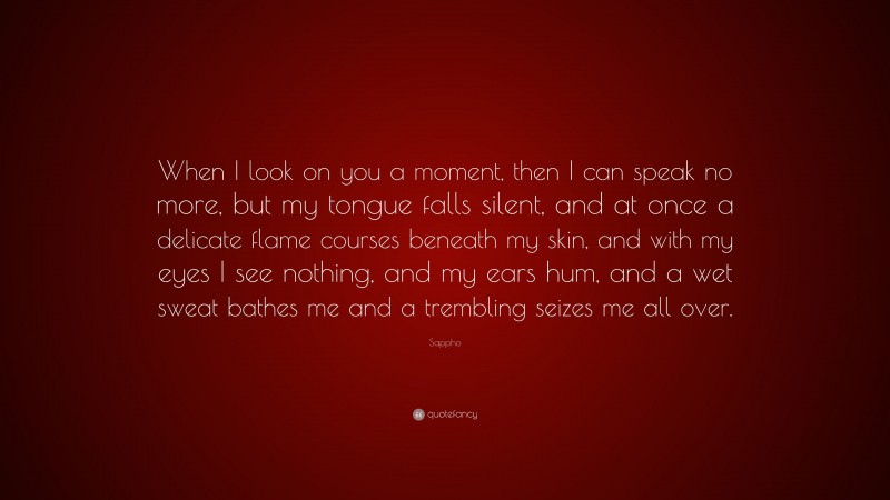 Sappho Quote: “When I look on you a moment, then I can speak no more, but my tongue falls silent, and at once a delicate flame courses beneath my skin, and with my eyes I see nothing, and my ears hum, and a wet sweat bathes me and a trembling seizes me all over.”