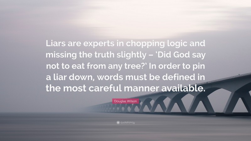 Douglas Wilson Quote: “Liars are experts in chopping logic and missing the truth slightly – ‘Did God say not to eat from any tree?’ In order to pin a liar down, words must be defined in the most careful manner available.”