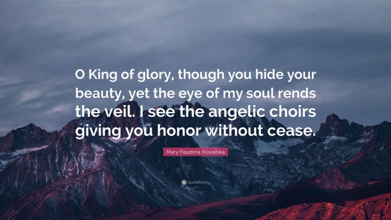 Mary Faustina Kowalska Quote: “O King of glory, though you hide your beauty, yet the eye of my soul rends the veil. I see the angelic choirs giving you honor without cease.”