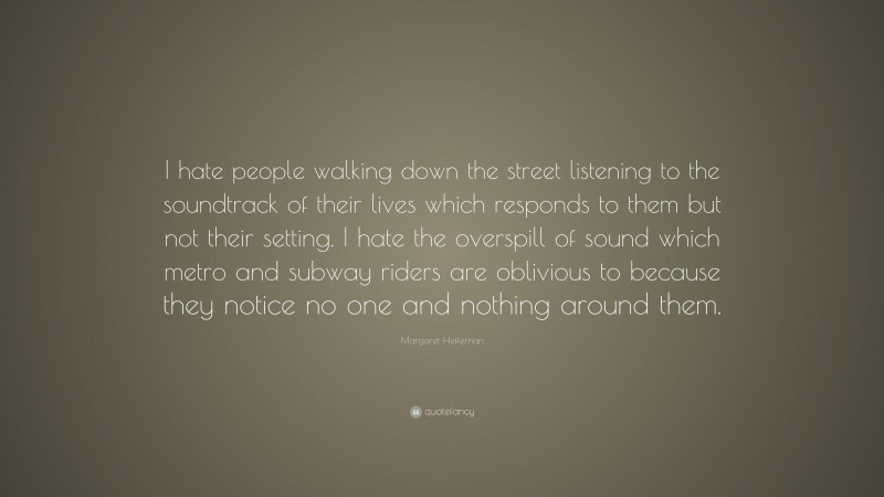 Margaret Heffernan Quote: “I hate people walking down the street listening to the soundtrack of their lives which responds to them but not their setting. I hate the overspill of sound which metro and subway riders are oblivious to because they notice no one and nothing around them.”