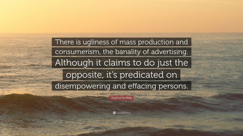 Stephanie Mills Quote: “There is ugliness of mass production and consumerism, the banality of advertising. Although it claims to do just the opposite, it’s predicated on disempowering and effacing persons.”